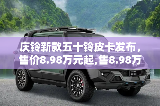 庆铃新款五十铃皮卡发布，售价8.98万元起,售8.98万元起 庆铃新款五十铃皮卡发布