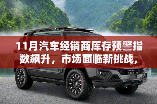 11月汽车经销商库存预警指数飙升，市场面临新挑战,11月汽车经销商库存预警指数超过75%
