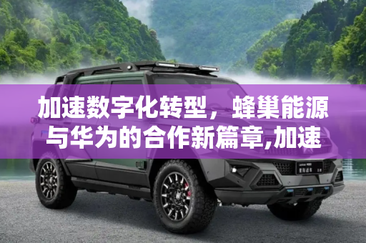 加速数字化转型，蜂巢能源与华为的合作新篇章,加速数字化转型 蜂巢能源与华为合作