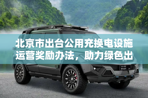 北京市出台公用充换电设施运营奖励办法，助力绿色出行,北京市制定公用充换电设施运营奖励办法