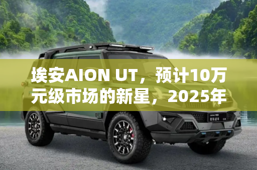 埃安AION UT，预计10万元级市场的新星，2025年2月震撼上市,售价预计在10万元左右 埃安AION UT计划于2025年2月上市