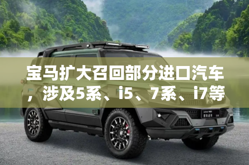 宝马扩大召回部分进口汽车，涉及5系、i5、7系、i7等车型,涉及5系、i5、7系、i7等 宝马扩大召回部分进口汽车