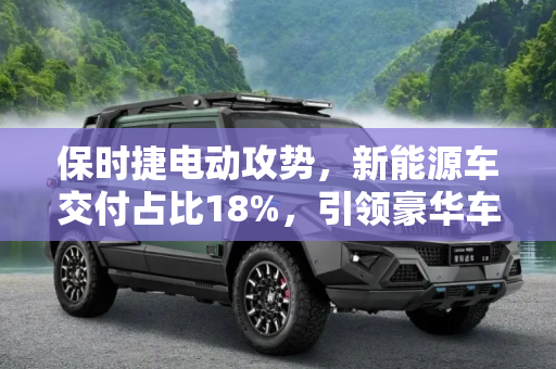保时捷电动攻势，新能源车交付占比18%，引领豪华车市场新潮流,新能源车交付占18% 保时捷发起电动攻势