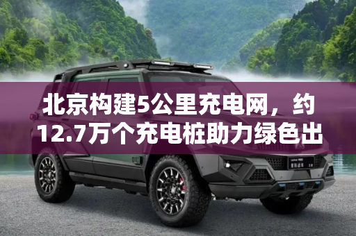 北京构建5公里充电网，约12.7万个充电桩助力绿色出行,约12.7万个桩 北京建成半径5公里充电网