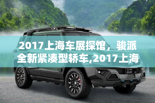 2017上海车展探馆，骏派全新紧凑型轿车,2017上海车展探馆:骏派全新紧凑型轿车
