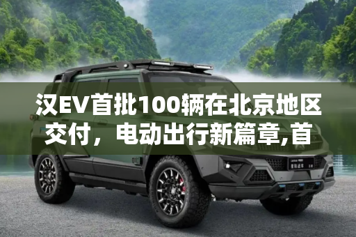 汉EV首批100辆在北京地区交付，电动出行新篇章,首批100辆 汉EV在北京地区已开始交付