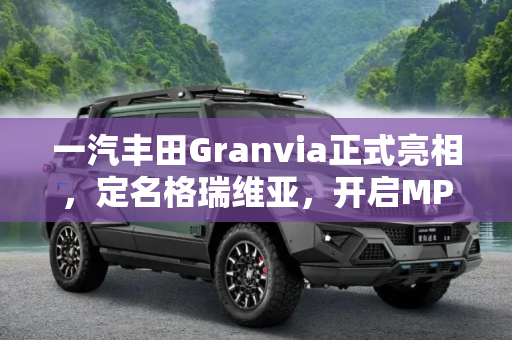 一汽丰田Granvia正式亮相，定名格瑞维亚，开启MPV新篇章,定名格瑞维亚 一汽丰田Granvia正式亮相