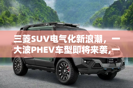 三菱SUV电气化新浪潮，一大波PHEV车型即将来袭,一大波PHEV将推出 三菱SUV电气化新消息