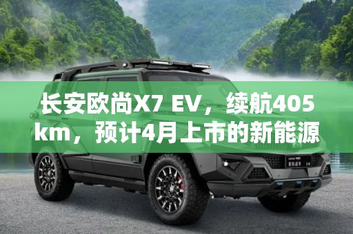 长安欧尚X7 EV，续航405km，预计4月上市的新能源SUV新星,续航405km 长安欧尚X7 EV或将于4月上市