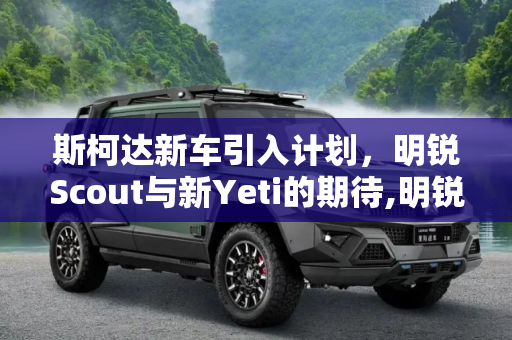 斯柯达新车引入计划，明锐Scout与新Yeti的期待,明锐Scout/新Yeti 斯柯达新车引入计划