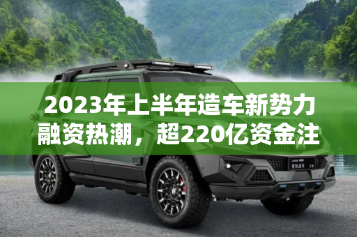 2023年上半年造车新势力融资热潮，超220亿资金注入新能源汽车产业,今年上半年造车新势力融资金额超220亿
