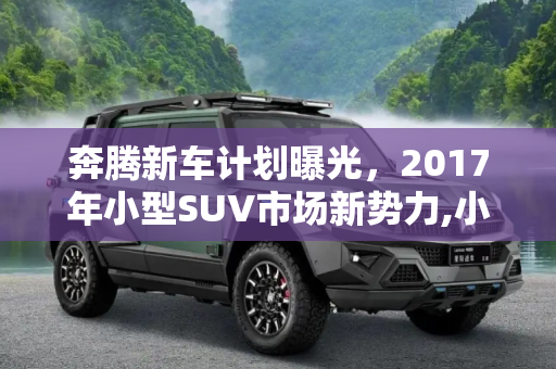 奔腾新车计划曝光，2017年小型SUV市场新势力,小型SUV于2017年上市 奔腾新车计划曝光