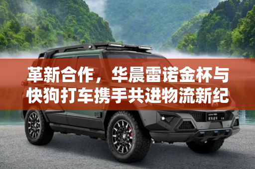 革新合作，华晨雷诺金杯与快狗打车携手共进物流新纪元,革新？华晨雷诺金杯与快狗打车战略合作