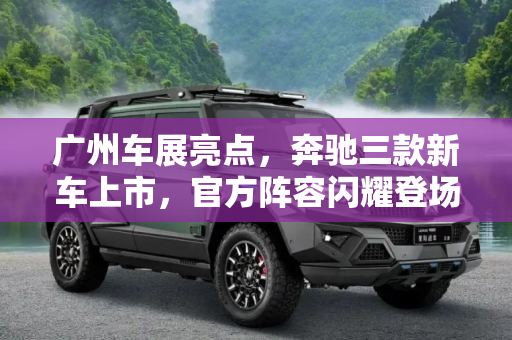 广州车展亮点，奔驰三款新车上市，官方阵容闪耀登场,三款新车上市 奔驰广州车展官方阵容