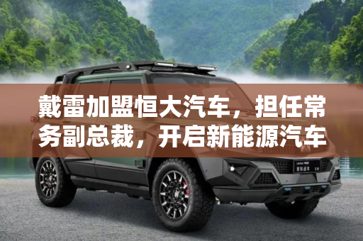 戴雷加盟恒大汽车，担任常务副总裁，开启新能源汽车新篇章,担任常务副总裁 戴雷正式加盟恒大汽车