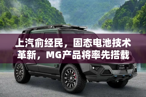 上汽俞经民，固态电池技术革新，MG产品将率先搭载,上汽俞经民：固态电池率先搭载在MG产品