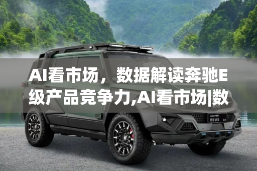 AI看市场，数据解读奔驰E级产品竞争力,AI看市场|数据解读奔驰E级产品竞争力