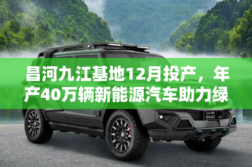 昌河九江基地12月投产，年产40万辆新能源汽车助力绿色出行,12月投产/年产40万辆 昌河九江基地开工