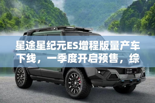 星途星纪元ES增程版量产车下线，一季度开启预售，综合续航1645km引领新纪元,一季度开启预售 综合续航1645km 星途星纪元 ES增程版量产车下线