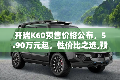开瑞K60预售价格公布，5.90万元起，性价比之选,预售5.90万元起 开瑞K60预售价格公布