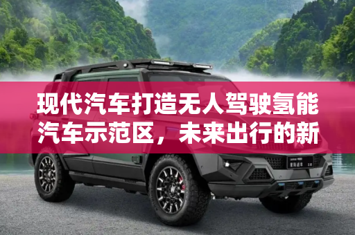 现代汽车打造无人驾驶氢能汽车示范区，未来出行的新篇章,现代汽车打造无人驾驶氢能汽车示范区