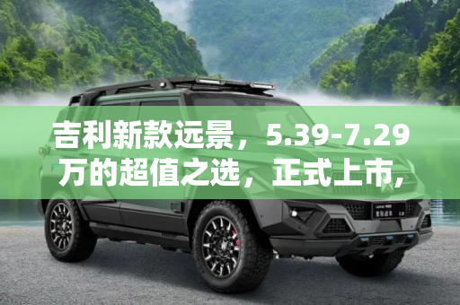 吉利新款远景，5.39-7.29万的超值之选，正式上市,售5.39-7.29万 吉利新款远景正式上市