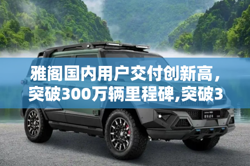 雅阁国内用户交付创新高，突破300万辆里程碑,突破300万辆 雅阁国内用户交付创新高