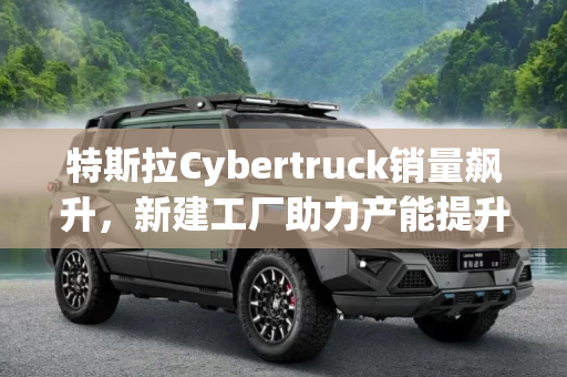 特斯拉Cybertruck销量飙升，新建工厂助力产能提升,Cybertruck卖疯？特斯拉新建工厂提产能