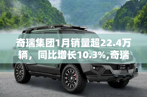 奇瑞集团1月销量超22.4万辆，同比增长10.3%,奇瑞集团1月销量超22.4万辆 同比增长10.3%