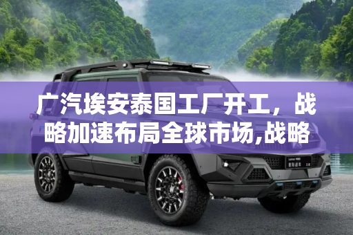 广汽埃安泰国工厂开工，战略加速布局全球市场,战略加速 广汽埃安泰国工厂正式开工