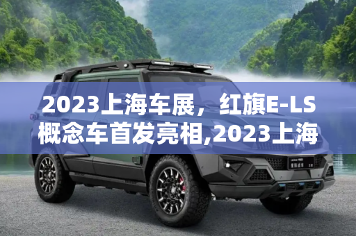 2023上海车展，红旗E-LS概念车首发亮相,2023上海车展：红旗E-LS概念车首发亮相