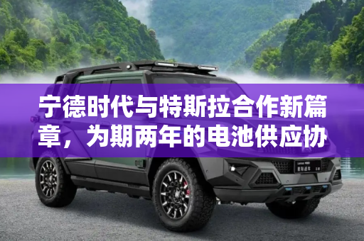 宁德时代与特斯拉合作新篇章，为期两年的电池供应协议,暂为期2年 宁德时代将为特斯拉供应电池
