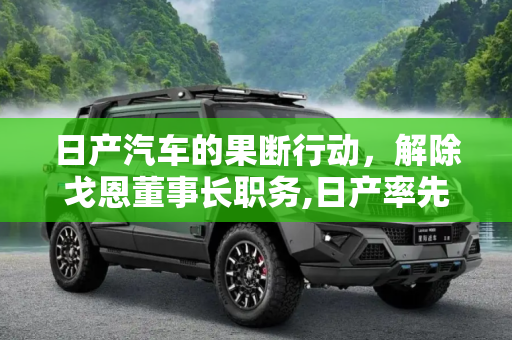 日产汽车的果断行动，解除戈恩董事长职务,日产率先出手 将解除戈恩董事长职务