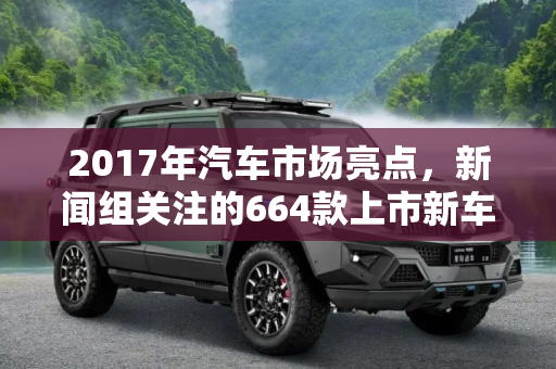 2017年汽车市场亮点，新闻组关注的664款上市新车,664款上市新车 2017新闻组最关注哪些？
