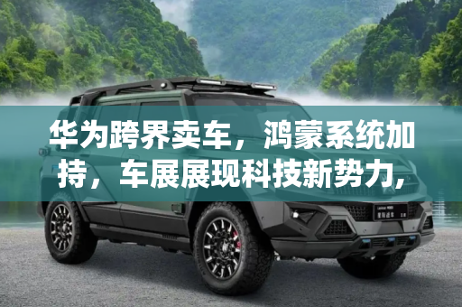 华为跨界卖车，鸿蒙系统加持，车展展现科技新势力,华为卖车/鸿蒙上车 车展华为带来两款车