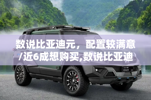 数说比亚迪元，配置较满意/近6成想购买,数说比亚迪元：配置较满意/近6成想购买