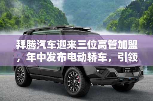 拜腾汽车迎来三位高管加盟，年中发布电动轿车，引领行业新风潮,三位高管加盟 拜腾年中将发布电动轿车