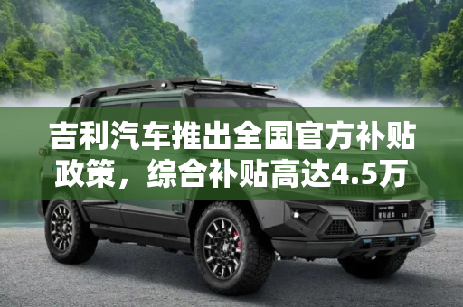 吉利汽车推出全国官方补贴政策，综合补贴高达4.5万元,综合补贴至高4.5万 吉利推全国官方补贴