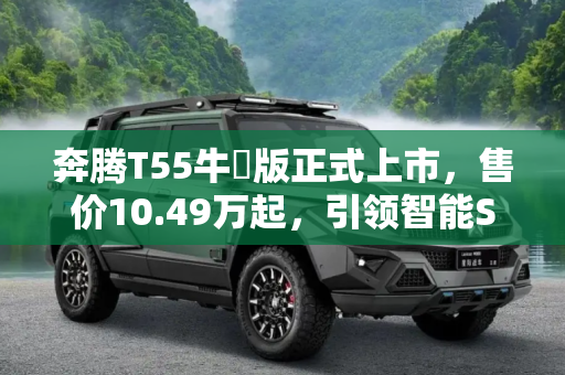 奔腾T55牛犇版正式上市，售价10.49万起，引领智能SUV新潮流,售10.49万起 奔腾T55牛犇版正式上市