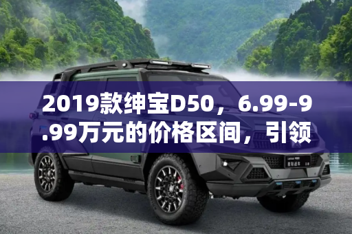 2019款绅宝D50，6.99-9.99万元的价格区间，引领家用轿车新风尚,售6.99-9.99万元 2019款绅宝D50上市