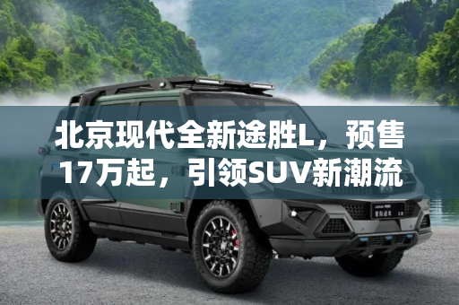 北京现代全新途胜L，预售17万起，引领SUV新潮流,预售17万起 北京现代全新途胜L开启预售