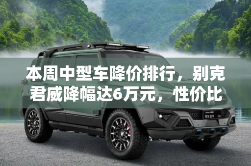 本周中型车降价排行，别克君威降幅达6万元，性价比凸显,别克君威降6万元 本周中型车降价排行