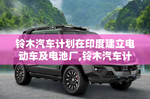 铃木汽车计划在印度建立电动车及电池厂,铃木汽车计划在印度建立电动车及电池厂