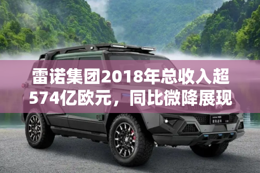 雷诺集团2018年总收入超574亿欧元，同比微降展现稳健发展,同比微降 雷诺2018年总收入超574亿欧元