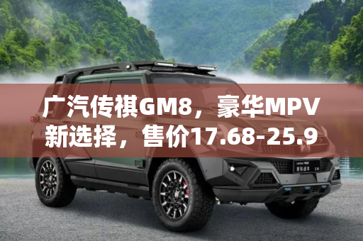 广汽传祺GM8，豪华MPV新选择，售价17.68-25.98万正式上市,售17.68-25.98万 广汽传祺GM8正式上市