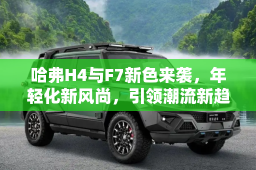 哈弗H4与F7新色来袭，年轻化新风尚，引领潮流新趋势,更加年轻化 哈弗H4/F7新增车身颜色