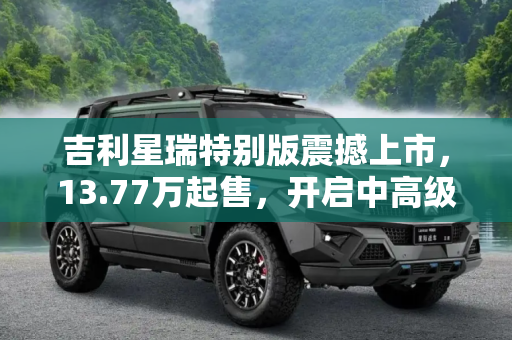 吉利星瑞特别版震撼上市，13.77万起售，开启中高级轿车新篇章,13.77万开抢 吉利星瑞特别版价格公布