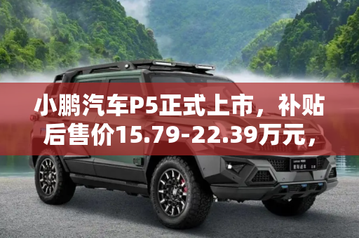 小鹏汽车P5正式上市，补贴后售价15.79-22.39万元，智能出行新选择,补贴后15.79-22.39万元 小鹏汽车P5上市