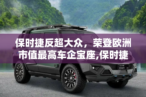 保时捷反超大众，荣登欧洲市值最高车企宝座,保时捷反超大众成为欧洲市值最高车企！