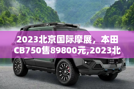 2023北京国际摩展，本田CB750售89800元,2023北京国际摩展：本田CB750售89800元